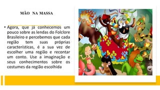 MÃO NA MASSA
• Agora, que já conhecemos um
pouco sobre as lendas do Folclore
Brasileiro e percebemos que cada
região tem suas próprias
características, é a sua vez de
escolher uma região e recontar
um conto. Use a imaginação e
seus conhecimentos sobre os
costumes da região escolhida
 