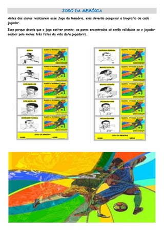 JOGO DA MEMÓRIA
Antes dos alunos realizarem esse Jogo da Memória, eles deverão pesquisar a biografia de cada
jogador.
Isso porque depois que o jogo estiver pronto, os pares encontrados só serão validados se o jogador
souber pelo menos três fatos da vida do/a jogador/a.
 
