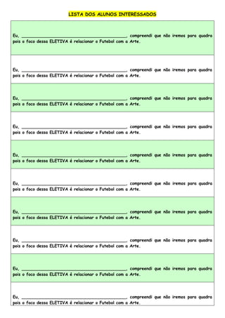 LISTA DOS ALUNOS INTERESSADOS
Eu, ________________________________________, compreendi que não iremos para quadra
pois o foco dessa ELETIVA é relacionar o Futebol com a Arte.
Eu, ________________________________________, compreendi que não iremos para quadra
pois o foco dessa ELETIVA é relacionar o Futebol com a Arte.
Eu, ________________________________________, compreendi que não iremos para quadra
pois o foco dessa ELETIVA é relacionar o Futebol com a Arte.
Eu, ________________________________________, compreendi que não iremos para quadra
pois o foco dessa ELETIVA é relacionar o Futebol com a Arte.
Eu, ________________________________________, compreendi que não iremos para quadra
pois o foco dessa ELETIVA é relacionar o Futebol com a Arte.
Eu, ________________________________________, compreendi que não iremos para quadra
pois o foco dessa ELETIVA é relacionar o Futebol com a Arte.
Eu, ________________________________________, compreendi que não iremos para quadra
pois o foco dessa ELETIVA é relacionar o Futebol com a Arte.
Eu, ________________________________________, compreendi que não iremos para quadra
pois o foco dessa ELETIVA é relacionar o Futebol com a Arte.
Eu, ________________________________________, compreendi que não iremos para quadra
pois o foco dessa ELETIVA é relacionar o Futebol com a Arte.
Eu, ________________________________________, compreendi que não iremos para quadra
pois o foco dessa ELETIVA é relacionar o Futebol com a Arte.
 