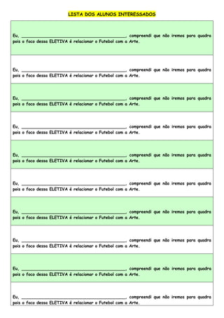 LISTA DOS ALUNOS INTERESSADOS
Eu, ________________________________________, compreendi que não iremos para quadra
pois o foco dessa ELETIVA é relacionar o Futebol com a Arte.
Eu, ________________________________________, compreendi que não iremos para quadra
pois o foco dessa ELETIVA é relacionar o Futebol com a Arte.
Eu, ________________________________________, compreendi que não iremos para quadra
pois o foco dessa ELETIVA é relacionar o Futebol com a Arte.
Eu, ________________________________________, compreendi que não iremos para quadra
pois o foco dessa ELETIVA é relacionar o Futebol com a Arte.
Eu, ________________________________________, compreendi que não iremos para quadra
pois o foco dessa ELETIVA é relacionar o Futebol com a Arte.
Eu, ________________________________________, compreendi que não iremos para quadra
pois o foco dessa ELETIVA é relacionar o Futebol com a Arte.
Eu, ________________________________________, compreendi que não iremos para quadra
pois o foco dessa ELETIVA é relacionar o Futebol com a Arte.
Eu, ________________________________________, compreendi que não iremos para quadra
pois o foco dessa ELETIVA é relacionar o Futebol com a Arte.
Eu, ________________________________________, compreendi que não iremos para quadra
pois o foco dessa ELETIVA é relacionar o Futebol com a Arte.
Eu, ________________________________________, compreendi que não iremos para quadra
pois o foco dessa ELETIVA é relacionar o Futebol com a Arte.
 