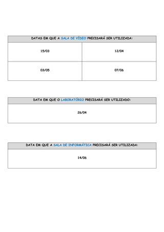 DATAS EM QUE A SALA DE VÍDEO PRECISARÁ SER UTILIZADA:
15/03 12/04
03/05 07/06
DATA EM QUE O LABORATÓRIO PRECISARÁ SER UTILIZADO:
26/04
DATA EM QUE A SALA DE INFORMÁTICA PRECISARÁ SER UTILIZADA:
14/06
 