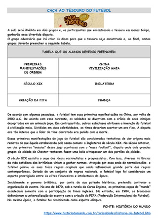 CAÇA AO TESOURO DO FUTEBOL
A sala será dividida em dois grupos e, os participantes que encontrarem o tesouro em menos tempo,
ganharão essa divertida disputa.
O grupo adversário que irá criar as dicas para que o tesouro seja encontrado e, ao final, ambos
grupos deverão preencher a seguinte tabela.
TABELA QUE OS ALUNOS DEVERÃO PREENCHER:
PRIMEIRAS
MANIFESTAÇÕES
DE ORIGEM
CHINA
CIVILIZAÇÃO MAIA
SÉCULO XIX INGLATERRA
CRIAÇÃO DA FIFA FRANÇA
De acordo com algumas pesquisas, o futebol tem suas primeiras manifestações na China, por volta de
2500 a.C. De acordo com essa corrente, os soldados se divertiam com o crânio de seus inimigos
decapitados em um animado jogo. Em contrapartida, outros estudiosos atribuem a invenção do futebol
à civilização maia. Divididos em duas coletividades, os times deveriam acertar um aro fixo. A disputa
era tão intensa que o líder do time derrotado era punido com a morte.
Essas primeiras manifestações do jogo de futebol são consideradas tentativas de dar origens mais
remotas do que àquela estabelecida pelo senso comum: a Inglaterra do século XIX. No século anterior,
um dos primeiros “ensaios” desse jogo aconteceu com o “mass football”, disputa onde dois grandes
grupos da cidade de Chester tentavam fazer uma bola ultrapassar um dos portões da cidade.
O século XIX assistiu o auge dos ideais racionalistas e progressistas. Com isso, diversas instâncias
da vida cotidiana dos britânicos viriam a ganhar normas. Atingido por essa onda de normalizações, o
futebol ganhou as suas treze regras originais que ainda influenciam grande parte das regras
contemporâneas. Dotado de um conjunto de regras racionais, o futebol logo foi considerado um
esporte prestigiado entre as elites financeiras e intelectuais da época.
Inicialmente o governo britânico, por conta de sua patente histórica, pretendia controlar a
organização do evento. No ano de 1870, sob a tutela da Coroa Inglesa, as primeiras copas do “mundo”
aconteciam somente com a participação de times ingleses. No entanto, em 1904, os franceses
defenderam a universalização do esporte com a criação da FIFA (Federação Internacional de Futebol).
Na mesma época, o futebol foi reconhecido como esporte olímpico.
FONTE: HISTÓRIA DO MUNDO
https://www.historiadomundo.com.br/curiosidades/historia-do-futebol.htm
 