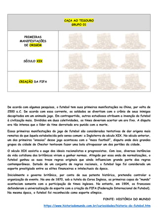 CAÇA AO TESOURO
GRUPO 01
PRIMEIRAS
MANIFESTAÇÕES
DE ORIGEM
SÉCULO XIX
CRIAÇÃO DA FIFA
De acordo com algumas pesquisas, o futebol tem suas primeiras manifestações na China, por volta de
2500 a.C. De acordo com essa corrente, os soldados se divertiam com o crânio de seus inimigos
decapitados em um animado jogo. Em contrapartida, outros estudiosos atribuem a invenção do futebol
à civilização maia. Divididos em duas coletividades, os times deveriam acertar um aro fixo. A disputa
era tão intensa que o líder do time derrotado era punido com a morte.
Essas primeiras manifestações do jogo de futebol são consideradas tentativas de dar origens mais
remotas do que àquela estabelecida pelo senso comum: a Inglaterra do século XIX. No século anterior,
um dos primeiros “ensaios” desse jogo aconteceu com o “mass football”, disputa onde dois grandes
grupos da cidade de Chester tentavam fazer uma bola ultrapassar um dos portões da cidade.
O século XIX assistiu o auge dos ideais racionalistas e progressistas. Com isso, diversas instâncias
da vida cotidiana dos britânicos viriam a ganhar normas. Atingido por essa onda de normalizações, o
futebol ganhou as suas treze regras originais que ainda influenciam grande parte das regras
contemporâneas. Dotado de um conjunto de regras racionais, o futebol logo foi considerado um
esporte prestigiado entre as elites financeiras e intelectuais da época.
Inicialmente o governo britânico, por conta de sua patente histórica, pretendia controlar a
organização do evento. No ano de 1870, sob a tutela da Coroa Inglesa, as primeiras copas do “mundo”
aconteciam somente com a participação de times ingleses. No entanto, em 1904, os franceses
defenderam a universalização do esporte com a criação da FIFA (Federação Internacional de Futebol).
Na mesma época, o futebol foi reconhecido como esporte olímpico.
FONTE: HISTÓRIA DO MUNDO
https://www.historiadomundo.com.br/curiosidades/historia-do-futebol.htm
 