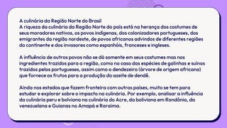 A culinária da Região Norte do Brasil
A riqueza da culinária da Região Norte do país está na herança dos costumes de
seus moradores nativos, os povos indígenas, dos colonizadores portugueses, dos
emigrantes da região nordeste, de povos africanos advindos de diferentes regiões
do continente e dos invasores como espanhóis, franceses e ingleses.
A influência de outros povos não se dá somente em seus costumes mas nos
ingredientes trazidos para a região, como no caso das espécies de galinhas e suínos
trazidos pelos portugueses, assim como o dendezeiro (árvore de origem africana)
que fornece os frutos para a produção do azeite de dendê.
Ainda nos estados que fazem fronteira com outros países, muito se tem para
estudar e explorar sobre o impacto na culinária. Por exemplo, analisar a influência
da culinária peru e bolviana na culinária do Acre, da boliviana em Rondônia, da
venezuelana e Guianas no Amapá e Roraima.
 