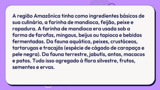 A região Amazônica tinha como ingredientes básicos de
sua culinária, a farinha de mandioca, feijão, peixe e
rapadura. A farinha de mandioca era usada sob a
forma de farofas, mingaus, beijus ou tapioca e bebidas
fermentadas. Da fauna aquática, peixes, crustáceos,
tartarugas e tracajás (espécie de cágado de carapaça e
pele negra). Da fauna terrestre, jabutis, antas, macacos
e patos. Tudo isso agregado à flora silvestre, frutos,
sementes e ervas.
 
