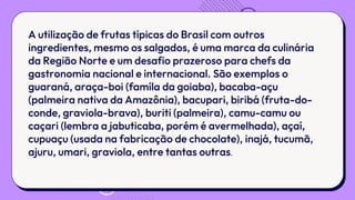 A utilização de frutas típicas do Brasil com outros
ingredientes, mesmo os salgados, é uma marca da culinária
da Região Norte e um desafio prazeroso para chefs da
gastronomia nacional e internacional. São exemplos o
guaraná, araça-boi (famíla da goiaba), bacaba-açu
(palmeira nativa da Amazônia), bacupari, biribá (fruta-do-
conde, graviola-brava), buriti (palmeira), camu-camu ou
caçari (lembra a jabuticaba, porém é avermelhada), açaí,
cupuaçu (usada na fabricação de chocolate), inajá, tucumã,
ajuru, umari, graviola, entre tantas outras.
 
