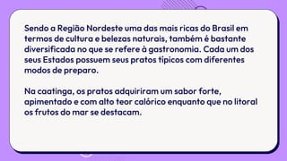 Sendo a Região Nordeste uma das mais ricas do Brasil em
termos de cultura e belezas naturais, também é bastante
diversificada no que se refere à gastronomia. Cada um dos
seus Estados possuem seus pratos típicos com diferentes
modos de preparo.
Na caatinga, os pratos adquiriram um sabor forte,
apimentado e com alto teor calórico enquanto que no litoral
os frutos do mar se destacam.
 