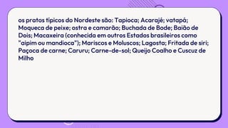 os pratos típicos do Nordeste são: Tapioca; Acarajé; vatapá;
Moqueca de peixe; ostra e camarão; Buchada de Bode; Baião de
Dois; Macaxeira (conhecida em outros Estados brasileiros como
"aipim ou mandioca"); Mariscos e Moluscos; Lagosta; Fritada de siri;
Paçoca de carne; Caruru; Carne-de-sol; Queijo Coalho e Cuscuz de
Milho
 
