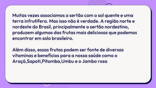 Muitas vezes associamos o sertão com o sol quente e uma
terra infrutífera. Mas isso não é verdade. A região norte e
nordeste do Brasil, principalmente o sertão nordestino,
produzem algumas das frutas mais deliciosas que podemos
encontrar em solo brasileiro.
Além disso, essas frutas podem ser fonte de diversas
vitaminas e benefícios para a nossa saúde como o
Araçá,Sapoti,Pitomba,Umbu e o Jambo rosa
 