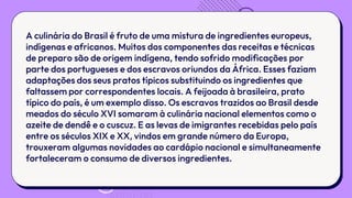 A culinária do Brasil é fruto de uma mistura de ingredientes europeus,
indígenas e africanos. Muitos dos componentes das receitas e técnicas
de preparo são de origem indígena, tendo sofrido modificações por
parte dos portugueses e dos escravos oriundos da África. Esses faziam
adaptações dos seus pratos típicos substituindo os ingredientes que
faltassem por correspondentes locais. A feijoada à brasileira, prato
típico do país, é um exemplo disso. Os escravos trazidos ao Brasil desde
meados do século XVI somaram à culinária nacional elementos como o
azeite de dendê e o cuscuz. E as levas de imigrantes recebidas pelo país
entre os séculos XIX e XX, vindos em grande número da Europa,
trouxeram algumas novidades ao cardápio nacional e simultaneamente
fortaleceram o consumo de diversos ingredientes.
 
