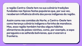 a região Centro-Oeste tem na sua culinária tradições
fundadas nas típicas festas populares que, por sua vez,
receberam influência direta dos povos indígenas da região.
Assim como nas comidas do Norte, o Centro-Oeste tem
como herança culinária indígena a farinha de mandioca.
Mas, essa região também herdou alguns hábitos
alimentares de países vizinhos, como, por exemplo, a sopa
paraguaia e as saltenãs bolivianas, que cruzaram a
fronteira.
 