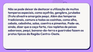 Não se pode deixar de destacar a utilização de muitos
temperos especiais, como açafrão, gengibre, jurubeba
(fruta silvestre amarga)e pequi. Além dos temperos
tradicionais, comuns a todas as cozinhas, como alho,
cebola, cebolinha, salsa, coentro e pimentas. Pode-se,
ainda, dizer que a caça farta, rios repletos de peixes
saborosos, pequi, banana-da-terra e guariroba fazem os
pratos típicos da Região Centro-Oeste.
 