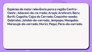 Espécies de maior relevância para a região Centro-
Oeste ; Abacaxi-do-ce rrado; Araçá; Araticum; Baru;
Buriti; Cagaita; Cajus do Cerrado; Coquinho-azedo;
Gabiroba; Jatobá-do-cerrado; Jenipapo; Mangaba;
Maracujá-do-cerrado; Murici; Pequi; Pera-do-cerrado.
 