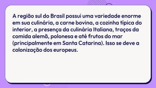 A região sul do Brasil possui uma variedade enorme
em sua culinária, a carne bovina, a cozinha típica do
interior, a presença da culinária Italiana, traços da
comida alemã, polonesa e até frutos do mar
(principalmente em Santa Catarina). Isso se deve a
colonização dos europeus.
 