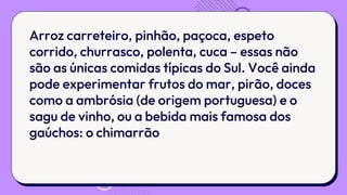 Arroz carreteiro, pinhão, paçoca, espeto
corrido, churrasco, polenta, cuca – essas não
são as únicas comidas típicas do Sul. Você ainda
pode experimentar frutos do mar, pirão, doces
como a ambrósia (de origem portuguesa) e o
sagu de vinho, ou a bebida mais famosa dos
gaúchos: o chimarrão
 