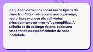 as que são cultivadas no Sul são as típicas do
clima frio. “São frutas como maçã, pêssego,
nectarina e uva, que são cultivadas
principalmente no inverno”, exemplifica. A
colheita se dá ao longo do ano, cada uma
respeitando as especificidades de cada
localidade.
 