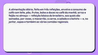 A alimentação diária, feita em três refeições, envolve o consumo de
café com leite, pão, frutas, bolos e doces no café da manhã, arroz e
feijão no almoço — refeição básica do brasileiro, aos quais são
somados, por vezes, o macarrão, a carne, a salada e a batata — e, no
jantar, sopas e também as várias comidas regionais.
 