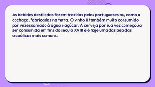 As bebidas destiladas foram trazidas pelos portugueses ou, como a
cachaça, fabricadas na terra. O vinho é também muito consumido,
por vezes somado à água e açúcar. A cerveja por sua vez começou a
ser consumida em fins do século XVIII e é hoje uma das bebidas
alcoólicas mais comuns.
 