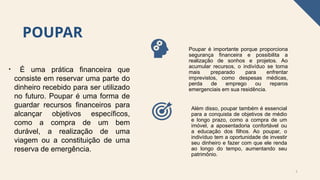POUPAR
• É uma prática financeira que
consiste em reservar uma parte do
dinheiro recebido para ser utilizado
no futuro. Poupar é uma forma de
guardar recursos financeiros para
alcançar objetivos específicos,
como a compra de um bem
durável, a realização de uma
viagem ou a constituição de uma
reserva de emergência.
5
Poupar é importante porque proporciona
segurança financeira e possibilita a
realização de sonhos e projetos. Ao
acumular recursos, o indivíduo se torna
mais preparado para enfrentar
imprevistos, como despesas médicas,
perda de emprego ou reparos
emergenciais em sua residência.
Além disso, poupar também é essencial
para a conquista de objetivos de médio
e longo prazo, como a compra de um
imóvel, a aposentadoria confortável ou
a educação dos filhos. Ao poupar, o
indivíduo tem a oportunidade de investir
seu dinheiro e fazer com que ele renda
ao longo do tempo, aumentando seu
patrimônio.
 