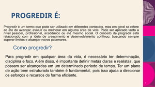 PROGREDIR É:
Progredir é um termo que pode ser utilizado em diferentes contextos, mas em geral se refere
ao ato de avançar, evoluir ou melhorar em alguma área da vida. Pode ser aplicado tanto a
nível pessoal, profissional, acadêmico ou até mesmo social. O conceito de progredir está
relacionado com a ideia de crescimento e desenvolvimento contínuo, buscando sempre
superar limites e alcançar novos patamares.
7
Como progredir?
Para progredir em qualquer área da vida, é necessário ter determinação,
disciplina e foco. Além disso, é importante definir metas claras e realistas, que
possam ser alcançadas em um determinado período de tempo. Ter um plano
de ação bem estruturado também é fundamental, pois isso ajuda a direcionar
os esforços e recursos de forma eficiente.
 