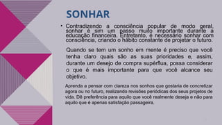 SONHAR
8
• Contradizendo a consciência popular de modo geral,
sonhar é sim um passo muito importante durante a
educação financeira. Entretanto, é necessário sonhar com
consciência, criando o hábito constante de projetar o futuro.
Quando se tem um sonho em mente é preciso que você
tenha claro quais são as suas prioridades e, assim,
durante um desejo de compra supérflua, possa considerar
o que é mais importante para que você alcance seu
objetivo.
Aprenda a pensar com clareza nos sonhos que gostaria de concretizar
agora ou no futuro, realizando revisões periódicas dos seus projetos de
vida. Dê preferência para aquilo que você realmente deseja e não para
aquilo que é apenas satisfação passageira.
 