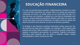 EDUCAÇÃO FINANCEIRA
9
É o que nos permite fazer escolhas, cotidianamente, levando em conta
o que é de fato importante em nossas vidas e as coisas que queremos
conquistar em breve, no médio prazo ou em outra fase da vida. É o
que nos leva, por exemplo, a passar por uma loja em liquidação sem
comprar, porque estamos guardando dinheiro para fazer um curso que
vai ser bom para a carreira profissional. Ou adiar a troca do celular que
está funcionando bem para ter um pouco de dinheiro guardado.
A verdade é que fazemos escolhas financeiras várias vezes por dia.
No caminho de casa para o trabalho, por exemplo - difícil passar pela
padaria sem entrar, fala a verdade! Ou na hora de ensinar nosso filho a
esperar o aniversário para ganhar um presente. Quando a educação
financeira está presente, ela nos ajuda a entender melhor nossas
necessidades e nosso momento de vida.
 