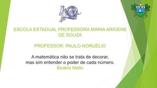 ESCOLA ESTADUAL PROFESSORA MARIA ARIOENE
DE SOUZA
PROFESSOR: PAULO NORUÉLIO
A matemática não se trata de decorar,
mas sim entender o poder de cada número.
Beatriz Mello
 