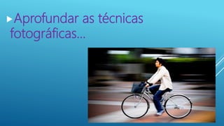 Aprofundar as técnicas
fotográficas...
 