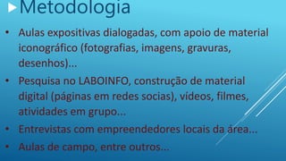 Metodologia
• Aulas expositivas dialogadas, com apoio de material
iconográfico (fotografias, imagens, gravuras,
desenhos)...
• Pesquisa no LABOINFO, construção de material
digital (páginas em redes socias), vídeos, filmes,
atividades em grupo...
• Entrevistas com empreendedores locais da área...
• Aulas de campo, entre outros...
 