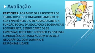 PARTICIPAR, POR MEIO DAS PROPOSTAS DE
TRABALHOS E DO COMPARTILHAMENTO DE
SUA EXPERIÊNCIA E APRENDIZADO SOBRE A
FUNÇÃO SOCIAL DA EDUCAÇÃO GEOGRÁFICA E
FOTOGRÁFICA, SENDO CAPAZ DE SE
EXPRESSAR, REFLETIR E PERCEBER AS DIVERSAS
CONOTAÇÕES DE IMAGENS COM O ESPAÇO
GEOGRÁFICO, COM DOMÍNIO E
RESPONSABILIDADE.
Avaliação
 