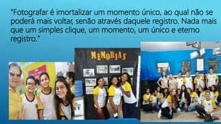 "Fotografar é imortalizar um momento único, ao qual não se
poderá mais voltar, senão através daquele registro. Nada mais
que um simples clique, um momento, um único e eterno
registro."
 