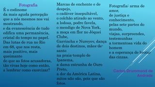 Marcas de enchente e de
despejo,
o cadáver insepultável,
o colchão atirado ao vento,
a lodosa, podre favela,
o mendigo de Nova York,
a moça em flor no Jóquei
Clube,
Garrincha e Nureyev, dança
de dois destinos, mães-de-
santo
na praia-templo de
Ipanema,
a dama estranha de Ouro
Preto,
a dor da América Latina,
mitos não são, pois que são
fotos.
Fotografia
É o codinome
da mais aguda percepção
que a nós mesmos nos vai
mostrando,
e da evanescência de tudo
edifica uma permanência,
cristal do tempo no papel.
Das lutas de rua no Rio
em 68, que nos resta,
mais positivo, mais
queimante
do que as fotos acusadoras,
tão vivas hoje como então,
a lembrar como exorcizar?
Fotografia: arma de
amor,
de justiça e
conhecimento,
pelas sete partes do
mundo,
viajas, surpreendes,
testemunhas
a tormentosa vida do
homem
e a esperança de brotar
das cinzas.
Carlos Drummond de
Andrade
 