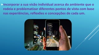 Incorporar a sua visão individual acerca do ambiente que o
rodeia e problematizar diferentes pontos de vista com base
nas experiências, reflexões e concepções de cada um.
 