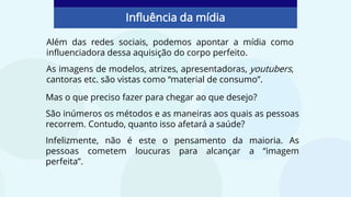 Além das redes sociais, podemos apontar a mídia como
influenciadora dessa aquisição do corpo perfeito.
As imagens de modelos, atrizes, apresentadoras, youtubers,
cantoras etc. são vistas como “material de consumo”.
Influência da mídia
Mas o que preciso fazer para chegar ao que desejo?
São inúmeros os métodos e as maneiras aos quais as pessoas
recorrem. Contudo, quanto isso afetará a saúde?
Infelizmente, não é este o pensamento da maioria. As
pessoas cometem loucuras para alcançar a “imagem
perfeita”.
 