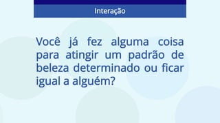 Você já fez alguma coisa
para atingir um padrão de
beleza determinado ou ficar
igual a alguém?
Interação
 