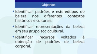 • Identificar padrões e estereótipos de
beleza nos diferentes contextos
históricos e culturais.
• Identificar representações da beleza
em seu grupo sociocultural.
• Identificar recursos voltados à
obtenção de padrões de beleza
corporal.
Objetivos
 