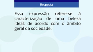 Essa expressão refere-se à
caracterização de uma beleza
ideal, de acordo com o âmbito
geral da sociedade.
Resposta
 