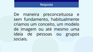 De maneira preconceituosa e
sem fundamento, habitualmente
criamos um conceito, um modelo
de imagem ou até mesmo uma
ideia de pessoas ou grupos
sociais.
Resposta
 