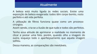 A beleza está muito ligada às redes sociais. Existe uma
exposição de beleza exagerada: todos têm corpo bonito, rosto
perfeito e até vida perfeita.
A utilização de filtros funciona quase como um processo
cirúrgico.
Atualmente
Assim sendo, cria-se a ilusão de que tudo e todos são perfeitos.
Tenho essa atitude de aprimorar a realidade no momento de
clicar e postar uma foto, porém, quando olho a imagem do
outro, esqueço todo o aperfeiçoamento que aquela imagem
sofreu.
Dessa maneira, as comparações são inevitáveis.
 