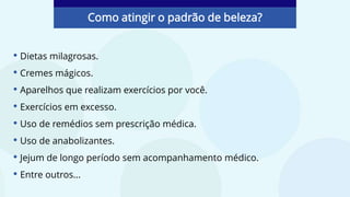 • Dietas milagrosas.
• Cremes mágicos.
• Aparelhos que realizam exercícios por você.
• Exercícios em excesso.
• Uso de remédios sem prescrição médica.
• Uso de anabolizantes.
• Jejum de longo período sem acompanhamento médico.
• Entre outros...
Como atingir o padrão de beleza?
 