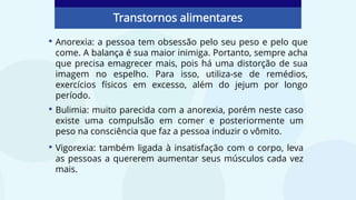 • Anorexia: a pessoa tem obsessão pelo seu peso e pelo que
come. A balança é sua maior inimiga. Portanto, sempre acha
que precisa emagrecer mais, pois há uma distorção de sua
imagem no espelho. Para isso, utiliza-se de remédios,
exercícios físicos em excesso, além do jejum por longo
período.
Transtornos alimentares
• Bulimia: muito parecida com a anorexia, porém neste caso
existe uma compulsão em comer e posteriormente um
peso na consciência que faz a pessoa induzir o vômito.
• Vigorexia: também ligada à insatisfação com o corpo, leva
as pessoas a quererem aumentar seus músculos cada vez
mais.
 