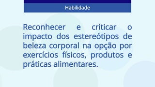 Reconhecer e criticar o
impacto dos estereótipos de
beleza corporal na opção por
exercícios físicos, produtos e
práticas alimentares.
Habilidade
 