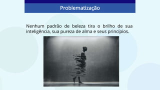 Nenhum padrão de beleza tira o brilho de sua
inteligência, sua pureza de alma e seus princípios.
Problematização
 