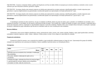 EM13MAT406 - Construir e interpretar tabelas e gráficos de frequências com base em dados obtidos em pesquisas por amostras estatísticas, incluindo ou não o uso de
softwares que inter-relacionem estatística, geometria e álgebra.
EM13MAT501 - Investigar relações entre números expressos em tabelas para representá-los no plano cartesiano, identificando padrões e criando conjecturas para
generalizar e expressar algebricamente essa generalização, reconhecendo quando essa representação é de função polinomial de 1º grau.
EM13MAT502 - Investigar relações entre números expressos em tabelas para representá-los no plano cartesiano, identificando padrões e criando conjecturas para
generalizar e expressar algebricamente essa generalização, reconhecendo quando essa representação é de função polinomial de 2º grau do tipo y = ax2.
Metodologia:
A metodologia consistirá em aulas expositivas, em que os estudantes escolherão, dentre um grupo de opções, qual o conteúdo a ser trabalhado nas atividades, com a
mediação do professor. As atividades, em sua maioria, serão desenvolvidas em grupo. Vale ressaltar que o resgate do trabalho em grupo, nesse momento, é importante para o
retorno das interações coletivas, respeitando as especificidades temporais e locais dos estudantes. Podendo tomar como exemplos dessas interações a construção e exposição
de painéis e elaboração de jogos matemáticos que deverão ser realizados tendo em vista a escolha prévia dos estudantes.
Recursos didáticos:
Utilizaremos como recursos didáticos plataformas virtuais, transmissão de vídeos, tesoura, cola, canetas coloridas, Datahow, régua, papel quadriculado, cartolinas,
calculadora e materiais impressos, xadrez , damas , tabuleiros (fichas, jornais, revistas, livros, artigos etc.) para debate do conteúdo.
Proposta de culminância:
Acontecerá ao final do semestre, com a exposição dos trabalhos e jogos produzidos colaborativamente ao longo do curso. Apresentação dos grupos de trabalho,
relatando suas experiências com a presença de estudantes e futuros candidatos à próxima turma a ser formada pela eletiva.
Cronograma:
Fev./
Mar. Abr. Mai. Jun. Jul.
Definição junto aos estudantes dos conteúdos e mobilização
dos envolvidos;
X
Discussão, reflexão e elaboração de ações com os
estudantes.
X X
Produção dos jogos, realização das fichas de raciocínio lógico
e apresentação de cartazes, debates acerca de gráficos
vinculados na mídia, rodas de conversa etc.;
X X X X X
Ações
Meses
 