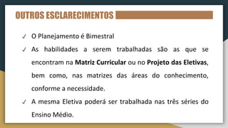 OUTROS ESCLARECIMENTOS
✓ O Planejamento é Bimestral
✓ As habilidades a serem trabalhadas são as que se
encontram na Matriz Curricular ou no Projeto das Eletivas,
bem como, nas matrizes das áreas do conhecimento,
conforme a necessidade.
✓ A mesma Eletiva poderá ser trabalhada nas três séries do
Ensino Médio.
 