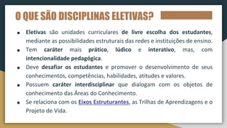 O QUE SÃO DISCIPLINAS ELETIVAS?
■ Eletivas são unidades curriculares de livre escolha dos estudantes,
mediante as possibilidades estruturais das redes e instituições de ensino.
■ Tem caráter mais prático, lúdico e interativo, mas, com
intencionalidade pedagógica.
■ Deve desafiar os estudantes e promover o desenvolvimento de seus
conhecimentos, competências, habilidades, atitudes e valores.
■ Possuem caráter interdisciplinar que dialogam com os objetos de
conhecimento das Áreas do Conhecimento.
■ Se relaciona com os Eixos Estruturantes, as Trilhas de Aprendizagens e o
Projeto de Vida.
 