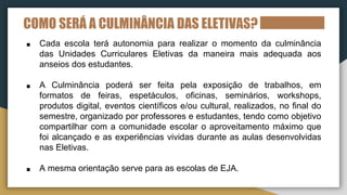 COMO SERÁ A CULMINÂNCIA DAS ELETIVAS?
■ Cada escola terá autonomia para realizar o momento da culminância
das Unidades Curriculares Eletivas da maneira mais adequada aos
anseios dos estudantes.
■ A Culminância poderá ser feita pela exposição de trabalhos, em
formatos de feiras, espetáculos, oficinas, seminários, workshops,
produtos digital, eventos científicos e/ou cultural, realizados, no final do
semestre, organizado por professores e estudantes, tendo como objetivo
compartilhar com a comunidade escolar o aproveitamento máximo que
foi alcançado e as experiências vividas durante as aulas desenvolvidas
nas Eletivas.
■ A mesma orientação serve para as escolas de EJA.
 
