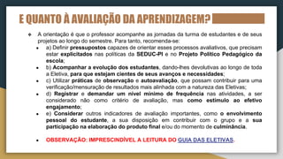 E QUANTO À AVALIAÇÃO DA APRENDIZAGEM?
❖ A orientação é que o professor acompanhe as jornadas da turma de estudantes e de seus
projetos ao longo do semestre. Para tanto, recomenda-se:
● a) Definir pressupostos capazes de orientar esses processos avaliativos, que precisam
estar explicitados nas políticas da SEDUC-PI e no Projeto Político Pedagógico da
escola;
● b) Acompanhar a evolução dos estudantes, dando-lhes devolutivas ao longo de toda
a Eletiva, para que estejam cientes de seus avanços e necessidades;
● c) Utilizar práticas de observação e autoavaliação, que possam contribuir para uma
verificação/mensuração de resultados mais alinhada com a natureza das Eletivas;
● d) Registrar e demandar um nível mínimo de frequência nas atividades, a ser
considerado não como critério de avaliação, mas como estímulo ao efetivo
engajamento;
● e) Considerar outros indicadores de avaliação importantes, como o envolvimento
pessoal do estudante, a sua disposição em contribuir com o grupo e a sua
participação na elaboração do produto final e/ou do momento de culminância.
● OBSERVAÇÃO: IMPRESCINDÍVEL A LEITURA DO GUIA DAS ELETIVAS.
 