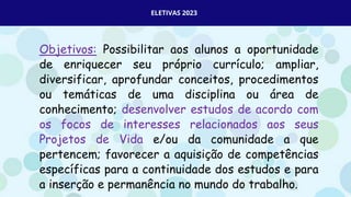 ELETIVAS 2023
Objetivos: Possibilitar aos alunos a oportunidade
de enriquecer seu próprio currículo; ampliar,
diversificar, aprofundar conceitos, procedimentos
ou temáticas de uma disciplina ou área de
conhecimento; desenvolver estudos de acordo com
os focos de interesses relacionados aos seus
Projetos de Vida e/ou da comunidade a que
pertencem; favorecer a aquisição de competências
específicas para a continuidade dos estudos e para
a inserção e permanência no mundo do trabalho.
 