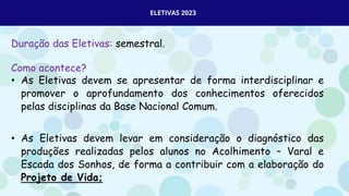 ELETIVAS 2023
Duração das Eletivas: semestral.
Como acontece?
• As Eletivas devem se apresentar de forma interdisciplinar e
promover o aprofundamento dos conhecimentos oferecidos
pelas disciplinas da Base Nacional Comum.
• As Eletivas devem levar em consideração o diagnóstico das
produções realizadas pelos alunos no Acolhimento – Varal e
Escada dos Sonhos, de forma a contribuir com a elaboração do
Projeto de Vida;
 